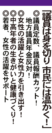 「議員は身を切り 市民には温かく！」◎議員定数３割カット！議員報酬３割カット！◎女性の活躍と女性力を引き出す！◎中高年者の生きがいと健康づくり！