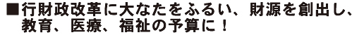 行財政改革に大なたをふるい、財源を創出し、教育、医療、福祉の予算に！